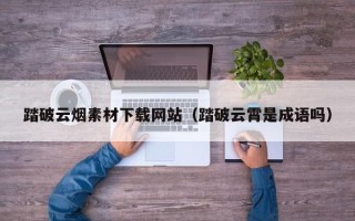 岑溪踏破云烟素材下载网站（踏破云霄是成语吗）