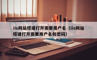 岑溪iis网站搭建打开需要用户名（iis网站搭建打开需要用户名和密码）