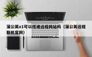 岑溪蒲公英x1可以搭建远程网站吗（蒲公英远程联机官网）