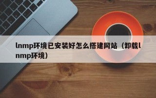 岑溪lnmp环境已安装好怎么搭建网站（卸载lnmp环境）